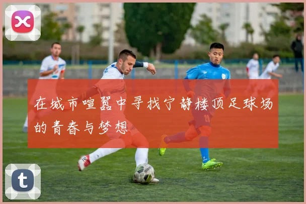 在城市喧嚣中寻找宁静楼顶足球场的青春与梦想