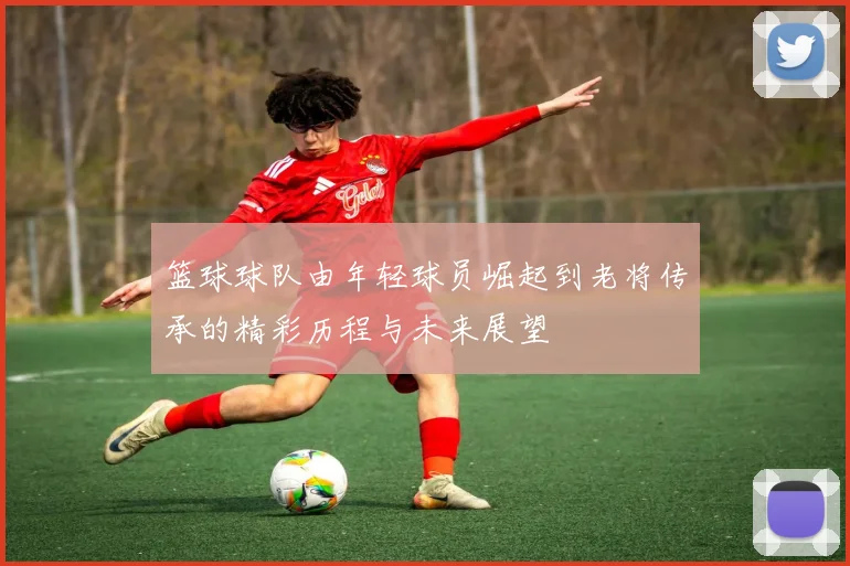 篮球球队由年轻球员崛起到老将传承的精彩历程与未来展望