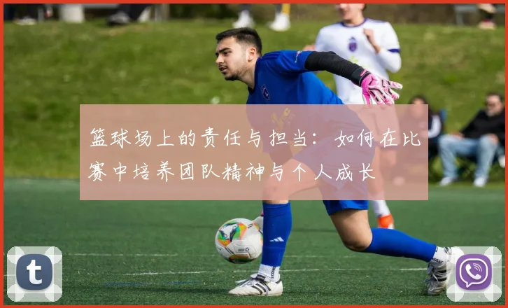 篮球场上的责任与担当：如何在比赛中培养团队精神与个人成长