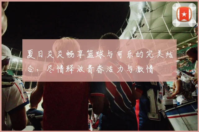 夏日炎炎畅享篮球与可乐的完美结合，尽情释放青春活力与激情