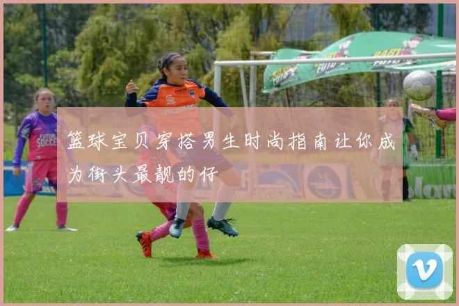 篮球宝贝穿搭男生时尚指南让你成为街头最靓的仔