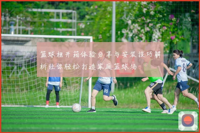 篮球框开箱体验分享与安装技巧解析让你轻松打造家庭篮球场