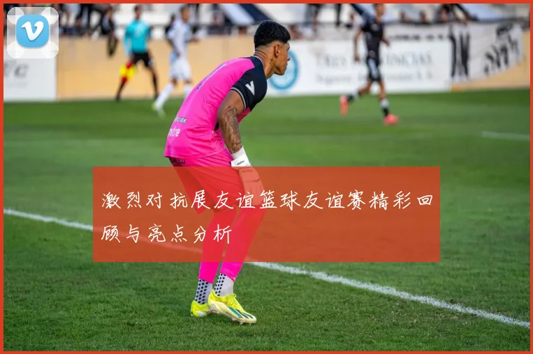 激烈对抗展友谊篮球友谊赛精彩回顾与亮点分析
