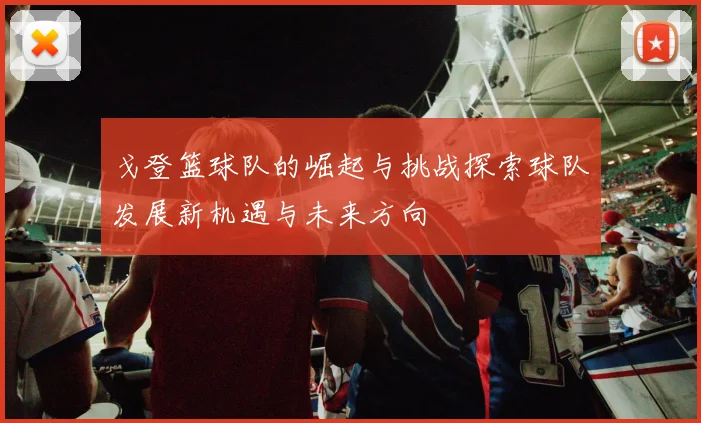 戈登篮球队的崛起与挑战探索球队发展新机遇与未来方向