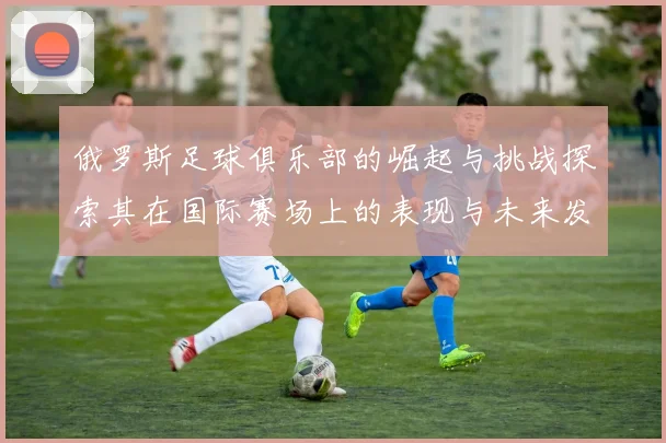俄罗斯足球俱乐部的崛起与挑战探索其在国际赛场上的表现与未来发展