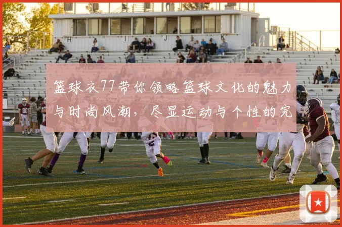 篮球衣77带你领略篮球文化的魅力与时尚风潮，尽显运动与个性的完美结合