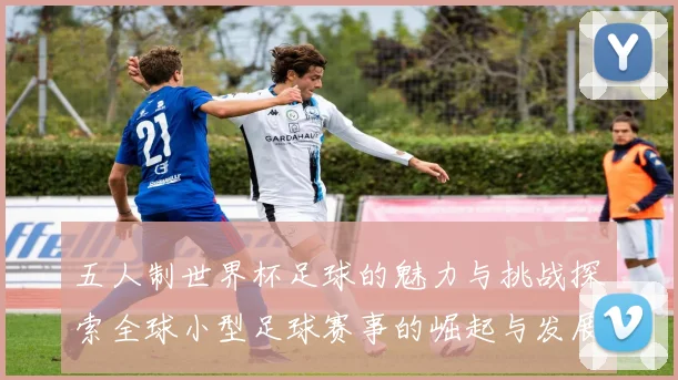 五人制世界杯足球的魅力与挑战探索全球小型足球赛事的崛起与发展