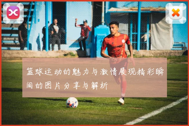 篮球运动的魅力与激情展现精彩瞬间的图片分享与解析