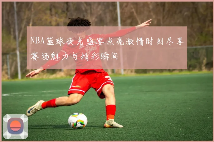 NBA篮球夜光盛宴点亮激情时刻尽享赛场魅力与精彩瞬间