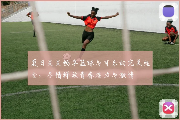 夏日炎炎畅享篮球与可乐的完美结合，尽情释放青春活力与激情